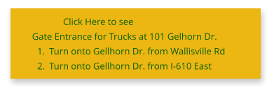 Click Here to see Gate Entrance for Trucks at 101 Gelhorn Dr. 	1.	Turn onto Gellhorn Dr. from Wallisville Rd 	2.	Turn onto Gellhorn Dr. from I-610 East